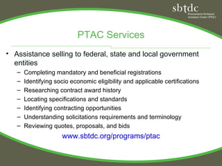PTAC Services
• Assistance selling to federal, state and local government
  entities
   –   Completing mandatory and beneficial registrations
   –   Identifying socio economic eligibility and applicable certifications
   –   Researching contract award history
   –   Locating specifications and standards
   –   Identifying contracting opportunities
   –   Understanding solicitations requirements and terminology
   –   Reviewing quotes, proposals, and bids
                     www.sbtdc.org/programs/ptac
 