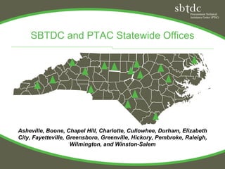 SBTDC and PTAC Statewide Offices




Asheville, Boone, Chapel Hill, Charlotte, Cullowhee, Durham, Elizabeth
City, Fayetteville, Greensboro, Greenville, Hickory, Pembroke, Raleigh,
                     Wilmington, and Winston-Salem
 