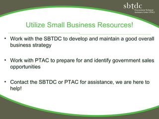 Utilize Small Business Resources!
• Work with the SBTDC to develop and maintain a good overall
  business strategy

• Work with PTAC to prepare for and identify government sales
  opportunities

• Contact the SBTDC or PTAC for assistance, we are here to
  help!
 