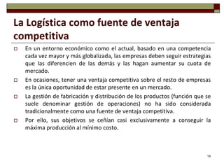 La Logística como fuente de ventaja
competitiva
   En un entorno económico como el actual, basado en una competencia
    cada vez mayor y más globalizada, las empresas deben seguir estrategias
    que las diferencien de las demás y las hagan aumentar su cuota de
    mercado.
   En ocasiones, tener una ventaja competitiva sobre el resto de empresas
    es la única oportunidad de estar presente en un mercado.
   La gestión de fabricación y distribución de los productos (función que se
    suele denominar gestión de operaciones) no ha sido considerada
    tradicionalmente como una fuente de ventaja competitiva.
   Por ello, sus objetivos se ceñían casi exclusivamente a conseguir la
    máxima producción al mínimo costo.



                                                                           19
 