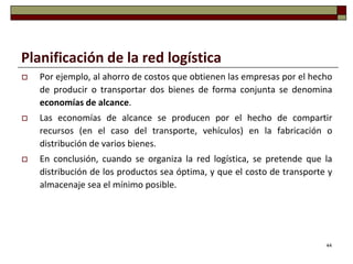 Planificación de la red logística
   Por ejemplo, al ahorro de costos que obtienen las empresas por el hecho
    de producir o transportar dos bienes de forma conjunta se denomina
    economías de alcance.
   Las economías de alcance se producen por el hecho de compartir
    recursos (en el caso del transporte, vehículos) en la fabricación o
    distribución de varios bienes.
   En conclusión, cuando se organiza la red logística, se pretende que la
    distribución de los productos sea óptima, y que el costo de transporte y
    almacenaje sea el mínimo posible.




                                                                          44
 