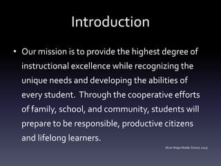 Introduction
• Our mission is to provide the highest degree of
instructional excellence while recognizing the
unique needs and developing the abilities of
every student. Through the cooperative efforts
of family, school, and community, students will
prepare to be responsible, productive citizens
and lifelong learners.
(River Ridge Middle School, 2013)
 