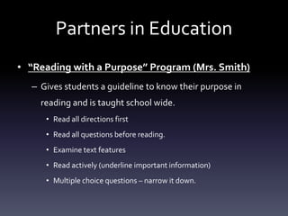 Partners in Education
• “Reading with a Purpose” Program (Mrs. Smith)
– Gives students a guideline to know their purpose in
reading and is taught school wide.
• Read all directions first
• Read all questions before reading.
• Examine text features
• Read actively (underline important information)
• Multiple choice questions – narrow it down.
 