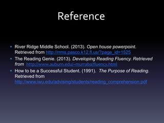 Reference
River Ridge Middle School. (2013). Open house powerpoint.
Retrieved from http://rrms.pasco.k12.fl.us/?page_id=1525
The Reading Genie. (2013). Developing Reading Fluency. Retrieved
from http://www.auburn.edu/~murraba/fluency.html
How to be a Successful Student. (1991). The Purpose of Reading.
Retrieved from
http://www.iwu.edu/advising/students/reading_comprehension.pdf
 