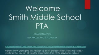 Welcome
Smith Middle School
PTA
ADMINISTRATORS:
LISA MAZZEI AND IAN O’GARA
Narration Hint: Clicking the link will open up a new browser window. Make the window
smaller so that you can still view the presentation, then hit the play button to listen.
Click for Narration: http://www.voki.com/pickup.php?scid=8656485&height=267&width=200
 