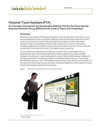 Fact Sheet




Personal Travel Assistant (PTA)
An Innovative Connected and Sustainable Mobility Pilot by the Cisco Internet
Business Solutions Group (IBSG) and the Cities of Seoul and Amsterdam

          Overview
          Personal Travel Assistant (PTA) allows people to access transportation information on any
          web-enabled device, from any location, helping to improve their transit experience within
          urban environments and reduce their personal carbon footprint. Unlike map-based
          direction-finders or trip planners, PTA provides a wide array of real-time information,
          including suggestions that allow citizens to reduce the cost of travel and find the route and
          transportation method that will result in the lowest carbon emissions.
          A Connected Urban Development (CUD) pilot initiative, PTA is a web-based service
          developed by Cisco Internet Business Solutions Group (IBSG), the company’s global
          strategic consulting arm, in partnership with the cities of Seoul and Amsterdam. Additional
          concept development has been provided by the Massachusetts Institute of Technology
                                        1
          (MIT) Mobile Experience Lab. PTA enables cities to provide users with travel information in a
          convenient format through various channels, including smartphones, PDAs, websites, transit
          stations and vehicles, and personal computers.

          Figure 1.     Personal Travel Assistant for Informed Urban Citizens




          1
              mobile.mit.edu
 
