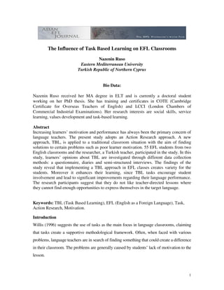 The Influence of Task Based Learning on EFL Classrooms
                                    Nazenin Ruso
                           Eastern Mediterranean University
                          Turkish Republic of Northern Cyprus


                                         Bio Data:

Nazenin Ruso received her MA degree in ELT and is currently a doctoral student
working on her PhD thesis. She has training and certificates in COTE (Cambridge
Certificate for Overseas Teachers of English) and LCCI (London Chambers of
Commercial Industrial Examinations). Her research interests are social skills, service
learning, values development and task-based learning.

Abstract
Increasing learners’ motivation and performance has always been the primary concern of
language teachers. The present study adopts an Action Research approach. A new
approach, TBL, is applied to a traditional classroom situation with the aim of finding
solutions to certain problems such as poor learner motivation. 55 EFL students from two
English classrooms and the researcher, a Turkish teacher, participated in the study. In this
study, learners’ opinions about TBL are investigated through different data collection
methods: a questionnaire, diaries and semi-structured interviews. The findings of the
study reveal that implementing a TBL approach in EFL classes creates variety for the
students. Moreover it enhances their learning, since TBL tasks encourage student
involvement and lead to significant improvements regarding their language performance.
The research participants suggest that they do not like teacher-directed lessons where
they cannot find enough opportunities to express themselves in the target language.


Keywords: TBL (Task Based Learning), EFL (English as a Foreign Language), Task,
Action Research, Motivation.

Introduction
Willis (1996) suggests the use of tasks as the main focus in language classrooms, claiming
that tasks create a supportive methodological framework. Often, when faced with various
problems, language teachers are in search of finding something that could create a difference
in their classroom. The problems are generally caused by students’ lack of motivation to the
lesson.



                                                                                           1
 