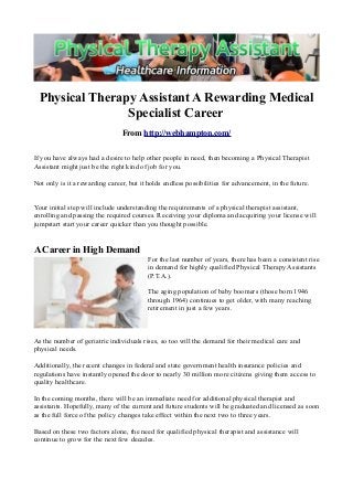 Physical Therapy Assistant A Rewarding Medical
Specialist Career
From http://webhampton.com/
If you have always had a desire to help other people in need, then becoming a Physical Therapist
Assistant might just be the right kind of job for you.
Not only is it a rewarding career, but it holds endless possibilities for advancement, in the future.
Your initial step will include understanding the requirements of a physical therapist assistant,
enrolling and passing the required courses. Receiving your diploma and acquiring your license will
jumpstart start your career quicker than you thought possible.
A Career in High Demand
For the last number of years, there has been a consistent rise
in demand for highly qualified Physical Therapy Assistants
(P.T.A.).
The aging population of baby boomers (those born 1946
through 1964) continues to get older, with many reaching
retirement in just a few years.
As the number of geriatric individuals rises, so too will the demand for their medical care and
physical needs.
Additionally, the recent changes in federal and state government health insurance policies and
regulations have instantly opened the door to nearly 30 million more citizens giving them access to
quality healthcare.
In the coming months, there will be an immediate need for additional physical therapist and
assistants. Hopefully, many of the current and future students will be graduated and licensed as soon
as the full force of the policy changes take effect within the next two to three years.
Based on these two factors alone, the need for qualified physical therapist and assistance will
continue to grow for the next few decades.
 