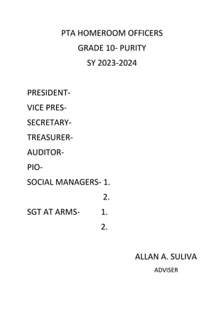 PTA HOMEROOM OFFICERS
GRADE 10- PURITY
SY 2023-2024
PRESIDENT-
VICE PRES-
SECRETARY-
TREASURER-
AUDITOR-
PIO-
SOCIAL MANAGERS- 1.
2.
SGT AT ARMS- 1.
2.
ALLAN A. SULIVA
ADVISER
 