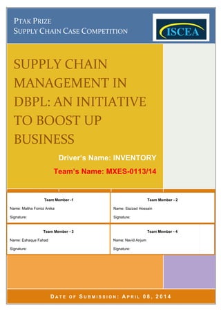 PTAK
SUPPLY
SUPPLY CHAIN
MANAGEMENT IN
DBPL: AN INITIATIVE
TO BOOST UP
BUSINESS
Name: Maliha Foiroz Anika
Signature:
Name:
Signature:
TAK PRIZE
UPPLY C
SUPPLY CHAIN
MANAGEMENT IN
DBPL: AN INITIATIVE
TO BOOST UP
BUSINESS
Name: Maliha Foiroz Anika
Signature:
Name: Eshaque Fahad
Signature:
RIZE
CHAIN
SUPPLY CHAIN
MANAGEMENT IN
DBPL: AN INITIATIVE
TO BOOST UP
BUSINESS
Driver’s Name: INVENTORY
Team’s Name: MXES
D A T E O F
Team Member
Name: Maliha Foiroz Anika
Team Member
Eshaque Fahad
HAIN CASE
SUPPLY CHAIN
MANAGEMENT IN
DBPL: AN INITIATIVE
TO BOOST UP
BUSINESS
Driver’s Name: INVENTORY
Team’s Name: MXES
A T E O F S
Team Member -1
Team Member - 3
ASE COMPETITION
SUPPLY CHAIN
MANAGEMENT IN
DBPL: AN INITIATIVE
TO BOOST UP
Driver’s Name: INVENTORY
Team’s Name: MXES
S U B M I S S I O N
OMPETITION
SUPPLY CHAIN
MANAGEMENT IN
DBPL: AN INITIATIVE
TO BOOST UP
Driver’s Name: INVENTORY
Team’s Name: MXES
U B M I S S I O N :
Name: Sazzad Hossain
Signature:
Name: Navid Anjum
Signature:
Team’s Name: MXES
OMPETITION
MANAGEMENT IN
DBPL: AN INITIATIVE
Driver’s Name: INVENTORY
Team’s Name: MXES-0113/14
A P R I L
Name: Sazzad Hossain
Signature:
Name: Navid Anjum
Signature:
Team’s Name: MXES
DBPL: AN INITIATIVE
Driver’s Name: INVENTORY
0113/14
P R I L 0 8 , 2 0 1
Team Member
Name: Sazzad Hossain
Team Member
Name: Navid Anjum
Page
Team’s Name: MXES-0113/14
2 0 1 4
Team Member - 2
Team Member - 4
Page 1 of 4
0113/14
 