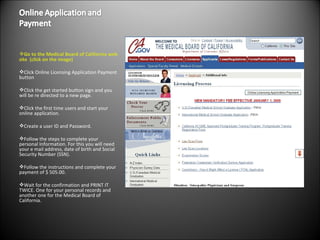 Go to the  Medical Board of California  web site  (click on the image) Click Online Licensing Application Payment button Click the get started button sign and you will be re directed to a new page.  Click the first time users and start your online application.  Create a user ID and Password. Follow the steps to complete your personal Information. For this you will need your e mail address, date of birth and Social Security Number (SSN). Follow the instructions and complete your payment of $ 505.00.  Wait for the confirmation and PRINT IT TWICE. One for your personal records and another one for the Medical Board of California. 