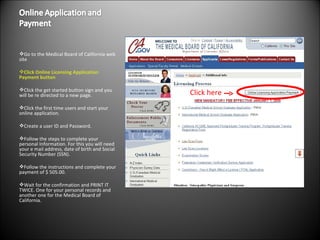 Go to the Medical Board of California web site  Click Online Licensing Application Payment button Click the get started button sign and you will be re directed to a new page.  Click the first time users and start your online application.  Create a user ID and Password. Follow the steps to complete your personal Information. For this you will need your e mail address, date of birth and Social Security Number (SSN). Follow the instructions and complete your payment of $ 505.00.  Wait for the confirmation and PRINT IT TWICE. One for your personal records and another one for the Medical Board of California. Click here 