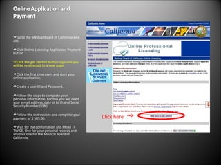 Go to the Medical Board of California web site  Click Online Licensing Application Payment button Click the get started button sign and you will be re directed to a new page.  Click the first time users and start your online application.  Create a user ID and Password. Follow the steps to complete your personal Information. For this you will need your e mail address, date of birth and Social Security Number (SSN). Follow the instructions and complete your payment of $ 505.00.  Wait for the confirmation and PRINT IT TWICE. One for your personal records and another one for the Medical Board of California. Click here 