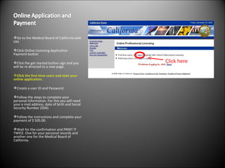 Go to the Medical Board of California web site  Click Online Licensing Application Payment button Click the get started button sign and you will be re directed to a new page.  Click the first time users and start your online application.  Create a user ID and Password. Follow the steps to complete your personal Information. For this you will need your e mail address, date of birth and Social Security Number (SSN). Follow the instructions and complete your payment of $ 505.00.  Wait for the confirmation and PRINT IT TWICE. One for your personal records and another one for the Medical Board of California. Click here 