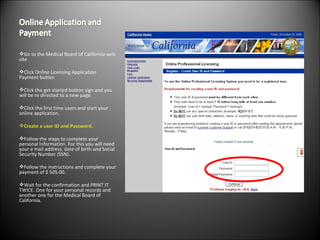 Go to the Medical Board of California web site  Click Online Licensing Application Payment button Click the get started button sign and you will be re directed to a new page.  Click the first time users and start your online application.  Create a user ID and Password. Follow the steps to complete your personal Information. For this you will need your e mail address, date of birth and Social Security Number (SSN). Follow the instructions and complete your payment of $ 505.00.  Wait for the confirmation and PRINT IT TWICE. One for your personal records and another one for the Medical Board of California. 