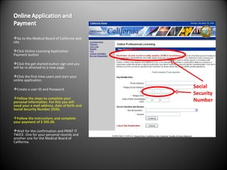 Go to the Medical Board of California web site  Click Online Licensing Application Payment button Click the get started button sign and you will be re directed to a new page.  Click the first time users and start your online application.  Create a user ID and Password. Follow the steps to complete your personal Information. For this you will need your e mail address, date of birth and Social Security Number (SSN). Follow the instructions and complete your payment of $ 505.00.  Wait for the confirmation and PRINT IT TWICE. One for your personal records and another one for the Medical Board of California. Social Security Number 