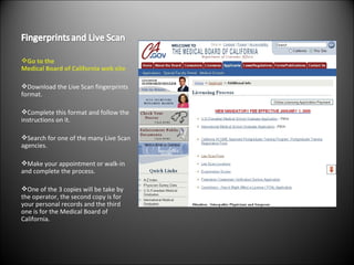 Go to the  Medical Board of California  web site Download the Live Scan fingerprints format. Complete this format and follow the instructions on it. Search for one of the many Live Scan agencies. Make your appointment or walk-in and complete the process. One of the 3 copies will be take by the operator, the second copy is for your personal records and the third one is for the Medical Board of California. 