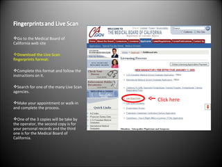 Go to the Medical Board of California web site Download the Live Scan fingerprints format. Complete this format and follow the instructions on it. Search for one of the many Live Scan agencies. Make your appointment or walk-in and complete the process. One of the 3 copies will be take by the operator, the second copy is for your personal records and the third one is for the Medical Board of California. Click here 