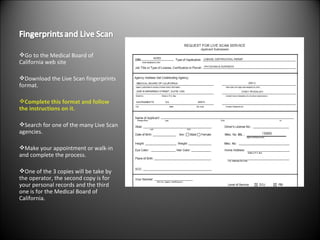 Go to the Medical Board of California web site Download the Live Scan fingerprints format. Complete this format and follow the instructions on it. Search for one of the many Live Scan agencies. Make your appointment or walk-in and complete the process. One of the 3 copies will be take by the operator, the second copy is for your personal records and the third one is for the Medical Board of California. 
