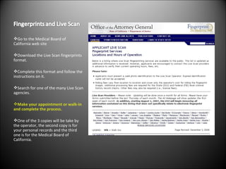 Go to the Medical Board of California web site Download the Live Scan fingerprints format. Complete this format and follow the instructions on it. Search for one of the many Live Scan agencies. Make your appointment or walk-in and complete the process. One of the 3 copies will be take by the operator, the second copy is for your personal records and the third one is for the Medical Board of California. 