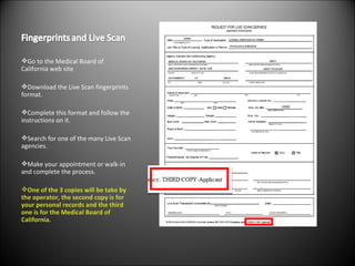 Go to the Medical Board of California web site Download the Live Scan fingerprints format. Complete this format and follow the instructions on it. Search for one of the many Live Scan agencies. Make your appointment or walk-in and complete the process. One of the 3 copies will be take by the operator, the second copy is for your personal records and the third one is for the Medical Board of California. 