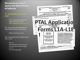 I.- Documents you have to send: Online application and payment  Fingerprints and Live Scan PTAL  Application Forms L1A - L1E II.- Documents the Federation of State Medical Boards has to send: Official Examination Scores III.- Documents your medical school has to send: Form L2 Official Medical school Transcript Certified copy of medical degree Form L5 Form L6 (if applicable) 