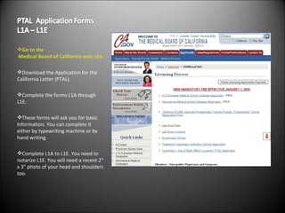 Go to the  Medical Board of California  web site. Download the Application for the California Letter (PTAL). Complete the forms L1A through L1E. These forms will ask you for basic Information. You can complete it either by typewriting machine or by hand writing. Complete L1A to L1E. You need to notarize L1E. You will need a recent 2" x 3" photo of your head and shoulders too. 