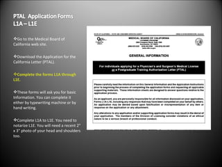 Go to the Medical Board of California web site. Download the Application for the California Letter (PTAL). Complete the forms L1A through L1E. These forms will ask you for basic Information. You can complete it either by typewriting machine or by hand writing. Complete L1A to L1E. You need to notarize L1E. You will need a recent 2" x 3" photo of your head and shoulders too. 
