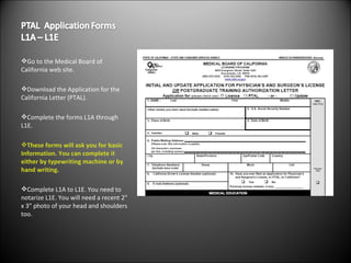 Go to the Medical Board of California web site. Download the Application for the California Letter (PTAL). Complete the forms L1A through L1E. These forms will ask you for basic Information. You can complete it either by typewriting machine or by hand writing. Complete L1A to L1E. You need to notarize L1E. You will need a recent 2" x 3" photo of your head and shoulders too. 