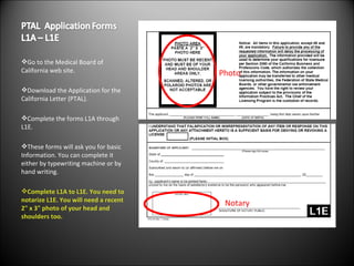 Go to the Medical Board of California web site. Download the Application for the California Letter (PTAL). Complete the forms L1A through L1E. These forms will ask you for basic Information. You can complete it either by typewriting machine or by hand writing. Complete L1A to L1E. You need to notarize L1E. You will need a recent 2" x 3" photo of your head and shoulders too. Notary Photo 