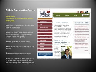 Go to the  Federation of State Medical Boards  home page. Click on Examination Services, then click on Transcripts . You can select from online versus paper documents. I suggest online (always faster and green). Click "proceed to online form". Follow the instructions and pay $50 dollars. Select California Medical Board. You can choose to send your score to other State Medical boards if you are completing their licensing process. 