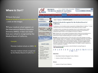 Check that your  Medical School is recognized by the Medical Board of California . ( click on the image) If your medical school appears on the International Medical Education Directory (IMED), it does not mean that your school is recognized by the Medical Board of California. Example: Peruvian medical schools on IMED:  30 Peruvian medical schools recognized by the Medical Board of California:  7 