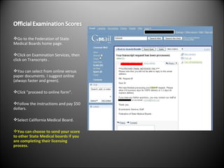 Go to the Federation of State Medical Boards home page. Click on Examination Services, then click on Transcripts . You can select from online versus paper documents. I suggest online (always faster and green). Click "proceed to online form". Follow the instructions and pay $50 dollars. Select California Medical Board. You can choose to send your score to other State Medical boards if you are completing their licensing process. 