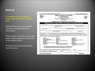 Complete your personal data (name, SSN, DOB) at the top of the form. Submit this form to your medical school for completion of all the information. The medical school official must affix his/her original signature and the seal of the medical school. This form must be mailed directly from the school. 