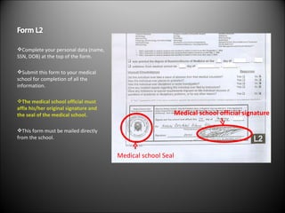 Complete your personal data (name, SSN, DOB) at the top of the form. Submit this form to your medical school for completion of all the information. The medical school official must affix his/her original signature and the seal of the medical school. This form must be mailed directly from the school. Medical school Seal Medical school official signature 