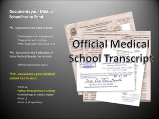 I.- Documents you have to send: Online application and payment  Fingerprints and Live Scan PTAL  Application Forms L1A - L1E II.- Documents the Federation of State Medical Boards has to send: Official Examination Scores III.- Documents your medical school has to send: Form L2 Official Medical school Transcript Certified copy of medical degree Form L5 Form L6 (if applicable) 