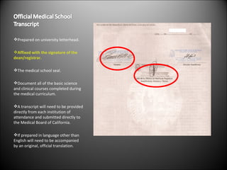 Prepared on university letterhead. Affixed with the signature of the dean/registrar. The medical school seal. Document all of the basic science and clinical courses completed during the medical curriculum. A transcript will need to be provided directly from each institution of attendance and submitted directly to the Medical Board of California. If prepared in language other than English will need to be accompanied by an original, official translation. 