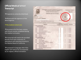 Prepared on university letterhead. Affixed with the signature of the dean/registrar. The medical school seal. Document all of the basic science and clinical courses completed during the medical curriculum. A transcript will need to be provided directly from each institution of attendance and submitted directly to the Medical Board of California. If prepared in language other than English will need to be accompanied by an original, official translation. 