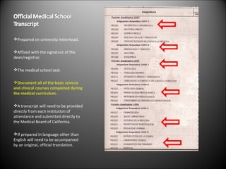 Prepared on university letterhead. Affixed with the signature of the dean/registrar. The medical school seal. Document all of the basic science and clinical courses completed during the medical curriculum. A transcript will need to be provided directly from each institution of attendance and submitted directly to the Medical Board of California. If prepared in language other than English will need to be accompanied by an original, official translation. 