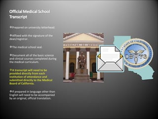 Prepared on university letterhead. Affixed with the signature of the dean/registrar. The medical school seal. Document all of the basic science and clinical courses completed during the medical curriculum. A transcript will need to be provided directly from each institution of attendance and submitted directly to the Medical Board of California. If prepared in language other than English will need to be accompanied by an original, official translation. 