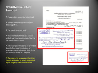 Prepared on university letterhead. Affixed with the signature of the dean/registrar. The medical school seal. Document all of the basic science and clinical courses completed during the medical curriculum. A transcript will need to be provided directly from each institution of attendance and submitted directly to the Medical Board of California. If prepared in language other than English will need to be accompanied by an original, official translation. 