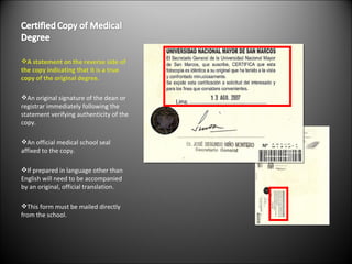 A statement on the reverse side of the copy indicating that it is a true copy of the original degree. An original signature of the dean or registrar immediately following the statement verifying authenticity of the copy. An official medical school seal affixed to the copy. If prepared in language other than English will need to be accompanied by an original, official translation. This form must be mailed directly from the school. 