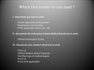 I.- Documents you have to send: Online application and payment  Fingerprints and Live Scan PTAL Application Forms L1A - L1E II.- Documents the Federation of State Medical Boards has to send: Official Examination Scores III.- Documents your medical school has to send: Form L2 Official Medical school Transcript Certified copy of medical degree Form L5 Form L6 (if applicable) 