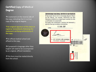 A statement on the reverse side of the copy indicating that it is a true copy of the original degree. An original signature of the dean or registrar immediately following the statement verifying authenticity of the copy. An official medical school seal affixed to the copy. If prepared in language other than English will need to be accompanied by an original, official translation. This form must be mailed directly from the school. 