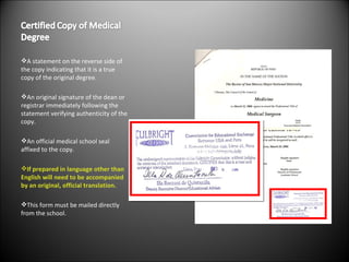 A statement on the reverse side of the copy indicating that it is a true copy of the original degree. An original signature of the dean or registrar immediately following the statement verifying authenticity of the copy. An official medical school seal affixed to the copy. If prepared in language other than English will need to be accompanied by an original, official translation. This form must be mailed directly from the school. 
