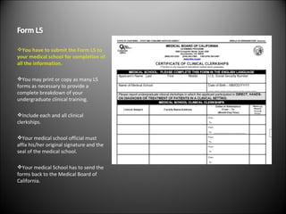 You have to submit the Form L5 to your medical school for completion of all the information. You may print or copy as many L5 forms as necessary to provide a complete breakdown of your undergraduate clinical training. Include each and all clinical clerkships. Your medical school official must affix his/her original signature and the seal of the medical school. Your medical School has to send the forms back to the Medical Board of California. 