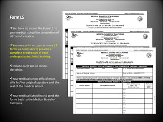 You have to submit the Form L5 to your medical school for completion of all the information. You may print or copy as many L5 forms as necessary to provide a complete breakdown of your undergraduate clinical training. Include each and all clinical clerkships. Your medical school official must affix his/her original signature and the seal of the medical school. Your medical School has to send the forms back to the Medical Board of California. 