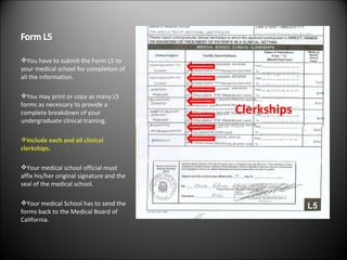 You have to submit the Form L5 to your medical school for completion of all the information. You may print or copy as many L5 forms as necessary to provide a complete breakdown of your undergraduate clinical training. Include each and all clinical clerkships. Your medical school official must affix his/her original signature and the seal of the medical school. Your medical School has to send the forms back to the Medical Board of California. Clerkships 