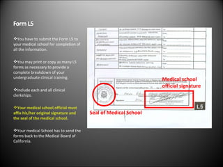 You have to submit the Form L5 to your medical school for completion of all the information. You may print or copy as many L5 forms as necessary to provide a complete breakdown of your undergraduate clinical training. Include each and all clinical clerkships. Your medical school official must affix his/her original signature and the seal of the medical school. Your medical School has to send the forms back to the Medical Board of California. Seal of Medical School Medical school  official signature 