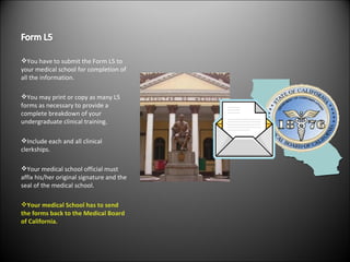 You have to submit the Form L5 to your medical school for completion of all the information. You may print or copy as many L5 forms as necessary to provide a complete breakdown of your undergraduate clinical training. Include each and all clinical clerkships. Your medical school official must affix his/her original signature and the seal of the medical school. Your medical School has to send the forms back to the Medical Board of California. 